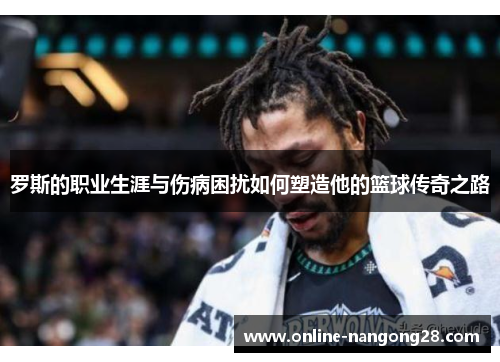 罗斯的职业生涯与伤病困扰如何塑造他的篮球传奇之路