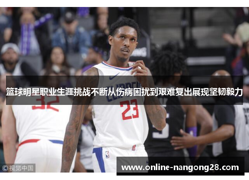 篮球明星职业生涯挑战不断从伤病困扰到艰难复出展现坚韧毅力