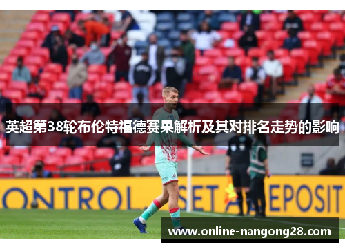 英超第38轮布伦特福德赛果解析及其对排名走势的影响