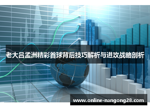 老大吕孟洲精彩首球背后技巧解析与进攻战略剖析